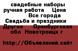 свадебные наборы(ручная работа) › Цена ­ 1 200 - Все города Свадьба и праздники » Другое   . Оренбургская обл.,Новотроицк г.